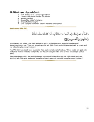 12.3 Destroyer of good deeds
             c.   Shirk destroys all of a person’s good deeds.
             d.   Takes out the person from the fold of Islam
             e.   Nullifies marriage
             f.   Strips off the right of inheritance
             g.   Strips off all Islamic rights
             h.   Even a prophet would have suffered the same consequence


Az-Zumar 039.065




Muhsin Khan: And indeed it has been revealed to you (O Muhammad SAW), as it was to those (Allah's
Messengers) before you: "If you join others in worship with Allah, (then) surely (all) your deeds will be in vain, and
you will certainly be among the losers."
Yusuf Ali: But it has already been revealed to thee,- as it was to those before thee,- "If thou wert to join (gods with
Allah), truly fruitless will be thy work (in life), and thou wilt surely be in the ranks of those who lose (all spiritual
good)".
Sahih International: And it was already revealed to you and to those before you that if you should associate
[anything] with Allah, your work would surely become worthless, and you would surely be among the losers."




                                                                                                                        20
 