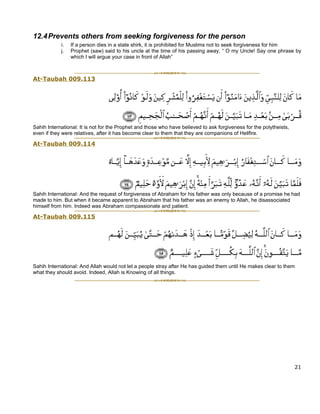 12.4 Prevents others from seeking forgiveness for the person
            i.   If a person dies in a state shirk, it is prohibited for Muslims not to seek forgiveness for him
            j.   Prophet (saw) said to his uncle at the time of his passing away, “ O my Uncle! Say one phrase by
                 which I will argue your case in front of Allah”



At-Taubah 009.113




Sahih International: It is not for the Prophet and those who have believed to ask forgiveness for the polytheists,
even if they were relatives, after it has become clear to them that they are companions of Hellfire.

At-Taubah 009.114




Sahih International: And the request of forgiveness of Abraham for his father was only because of a promise he had
made to him. But when it became apparent to Abraham that his father was an enemy to Allah, he disassociated
himself from him. Indeed was Abraham compassionate and patient.

At-Taubah 009.115




Sahih International: And Allah would not let a people stray after He has guided them until He makes clear to them
what they should avoid. Indeed, Allah is Knowing of all things.




                                                                                                                     21
 