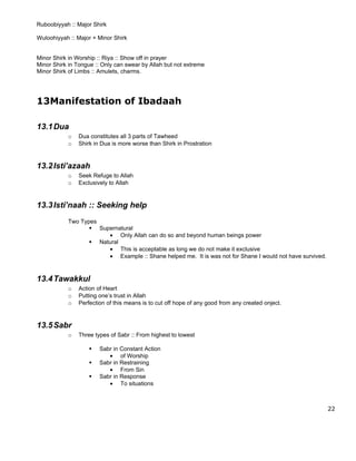 Ruboobiyyah :: Major Shirk

Wuloohiyyah :: Major + Minor Shirk


Minor Shirk in Worship :: Riya :: Show off in prayer
Minor Shirk in Tongue :: Only can swear by Allah but not extreme
Minor Shirk of Limbs :: Amulets, charms.




13Manifestation of Ibadaah

13.1 Dua
           o   Dua constitutes all 3 parts of Tawheed
           o   Shirk in Dua is more worse than Shirk in Prostration


13.2 Isti’azaah
           o   Seek Refuge to Allah
           o   Exclusively to Allah


13.3 Isti’naah :: Seeking help
           Two Types
                   Supernatural
                       • Only Allah can do so and beyond human beings power
                   Natural
                       • This is acceptable as long we do not make it exclusive
                       • Example :: Shane helped me. It is was not for Shane I would not have survived.



13.4 Tawakkul
           o   Action of Heart
           o   Putting one’s trust in Allah
           o   Perfection of this means is to cut off hope of any good from any created onject.


13.5 Sabr
           o   Three types of Sabr :: From highest to lowest

                      Sabr in Constant Action
                          • of Worship
                      Sabr in Restraining
                          • From Sin
                      Sabr in Response
                          • To situations



                                                                                                          22
 
