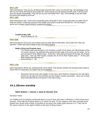 007.187
Sahih International: They ask you, [O Muhammad], about the Hour: when is its arrival? Say, "Its knowledge is only
with my Lord. None will reveal its time except Him. It lays heavily upon the heavens and the earth. It will not come
upon you except unexpectedly." They ask you as if you are familiar with it. Say, "Its knowledge is only with Allah,
but most of the people do not know."
007.188
Sahih International: Say, "I hold not for myself [the power of] benefit or harm, except what Allah has willed. And if I
knew the unseen, I could have acquired much wealth, and no harm would have touched me. I am not except a
warner and a bringer of good tidings to a people who believe."




    -   Incident of Abu Talib
            o Surah Al-Qasas 28 : 56

007.056
Sahih International: And cause not corruption upon the earth after its reformation. And invoke Him in fear and
aspiration. Indeed, the mercy of Allah is near to the doers of good.

    -   Battle of Uhud and Prophets injury
            o The Prophet (saw) was wounded on his forehead; a javelin hit his cheek; and Talha blocked a blow
                of a sword: however, the deflected blow pushed the face plate of his armor into his cheek. So he
                was wounded in three different ways. At the time, while wiping the blood off the face, the Prophet
                (saw) said : “How can Allah forgive a people who do this to their Prophet (saw) ?” At this point
                Allah revealed the following vers.
            o Surah Al-Imran 3 : 128


003.128
Sahih International: Not for you, [O Muhammad, but for Allah], is the decision whether He should [cut them down] or
forgive them or punish them, for indeed, they are wrongdoers.

            o    Remember that the three main leaders of the enemy were Khalid ibn Waleed (on the right flank),
                 Ikrimah ibn Abi-Jahal (on the left flank) and Abu Sufyan (overall commander). Each one of these
                 three eventually died as a Companion in the best of ways.




14.1.2Grave worship

        Sahih Bukhari :: Volume 1, Book 8, Number 419:

Narrated 'Aisha:

Um Habiba and Um Salama mentioned about a church they had seen in Ethiopia in which there were
pictures. They told the Prophet about it, on which he said, "If any religious man dies amongst those
people they would build a place of worship at his grave and make these pictures in it. They will be
the worst creature in the sight of Allah on the Day of Resurrection."

                                                                                                                      24
 