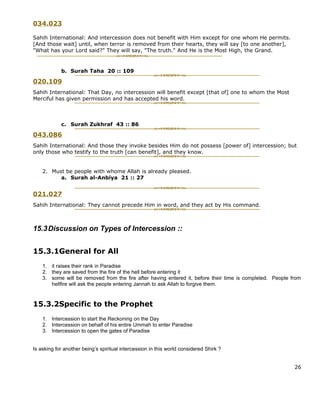 034.023

Sahih International: And intercession does not benefit with Him except for one whom He permits.
[And those wait] until, when terror is removed from their hearts, they will say [to one another],
"What has your Lord said?" They will say, "The truth." And He is the Most High, the Grand.


            b. Surah Taha 20 :: 109

020.109
Sahih International: That Day, no intercession will benefit except [that of] one to whom the Most
Merciful has given permission and has accepted his word.



            c. Surah Zukhraf 43 :: 86

043.086
Sahih International: And those they invoke besides Him do not possess [power of] intercession; but
only those who testify to the truth [can benefit], and they know.


    2. Must be people with whome Allah is already pleased.
          a. Surah al-Anbiya 21 :: 27


021.027
Sahih International: They cannot precede Him in word, and they act by His command.



15.3 Discussion on Types of Intercession ::


15.3.1General for All
    1. it raises their rank in Paradise
    2. they are saved from the fire of the hell before entering it
    3. some will be removed from the fire after having entered it, before their time is completed. People from
       hellfire will ask the people entering Jannah to ask Allah to forgive them.


15.3.2Specific to the Prophet
    1. Intercession to start the Reckoning on the Day
    2. Intercession on behalf of his entire Ummah to enter Paradise
    3. Intercession to open the gates of Paradise


Is asking for another being’s spiritual intercession in this world considered Shirk ?


                                                                                                           26
 