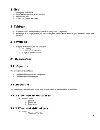 1 Goal
    -   Strengthen our Emman
    -   Better knowledge of our action and faith
    -   Defend your faith
    -   Soften your tongue and heart




2 Takfeer
    -   A general ruling can be passed but a specific ruling cannot be passed.
    -   Knowledge is to judge yourself, do no rush to judge others. Have mercy in your heart and soften your
        behavior.



3 Tawheed
    -   It implies that Allah is One and Unique in
             o His Lordship
             o His Names and Attributes
             o Is Right to be worshipped


3.1 Classifications


3.1.1Bipartite
This is the primary classification

    1. Tawheed of Affirmation and Recognition
    2. Tawheed of Action and Deeds




3.1.2Tripartite
This classification was done later for the sake of understanding Tawheed better and teaching


3.1.2.1Tawheed ar-Rubboobiya
             a. Matter of Heart
                     i. Lordship
                    ii. Obedience
                   iii. Sustenance

3.1.2.2Tawheed al-Uluuhiyah
             b. Limbs
                    i. All action of the Body
                                                                                                          4
 