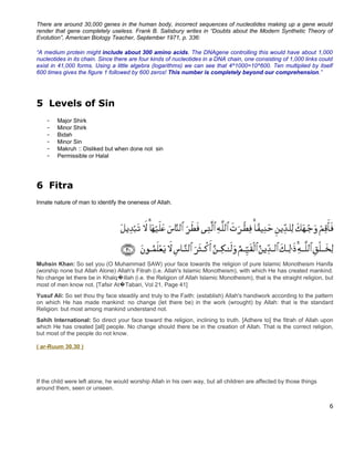 There are around 30,000 genes in the human body, incorrect sequences of nucleotides making up a gene would
render that gene completely useless. Frank B. Salisbury writes in “Doubts about the Modern Synthetic Theory of
Evolution”, American Biology Teacher, September 1971, p. 336:

“A medium protein might include about 300 amino acids. The DNAgene controlling this would have about 1,000
nucleotides in its chain. Since there are four kinds of nucleotides in a DNA chain, one consisting of 1,000 links could
exist in 41,000 forms. Using a little algebra (logarithms) we can see that 4^1000=10^600. Ten multiplied by itself
600 times gives the figure 1 followed by 600 zeros! This number is completely beyond our comprehension.”




5 Levels of Sin
    -   Major Shirk
    -   Minor Shirk
    -   Bidah
    -   Minor Sin
    -   Makruh :: Disliked but when done not sin
    -   Permissible or Halal




6 Fitra
Innate nature of man to identify the oneness of Allah.




Muhsin Khan: So set you (O Muhammad SAW) your face towards the religion of pure Islamic Monotheism Hanifa
(worship none but Allah Alone) Allah's Fitrah (i.e. Allah's Islamic Monotheism), with which He has created mankind.
No change let there be in Khalq�illah (i.e. the Religion of Allah Islamic Monotheism), that is the straight religion, but
most of men know not. [Tafsir At�Tabari, Vol 21, Page 41]
Yusuf Ali: So set thou thy face steadily and truly to the Faith: (establish) Allah's handiwork according to the pattern
on which He has made mankind: no change (let there be) in the work (wrought) by Allah: that is the standard
Religion: but most among mankind understand not.
Sahih International: So direct your face toward the religion, inclining to truth. [Adhere to] the fitrah of Allah upon
which He has created [all] people. No change should there be in the creation of Allah. That is the correct religion,
but most of the people do not know.

( ar-Ruum 30.30 )




If the child were left alone, he would worship Allah in his own way, but all children are affected by those things
around them, seen or unseen.


                                                                                                                       6
 