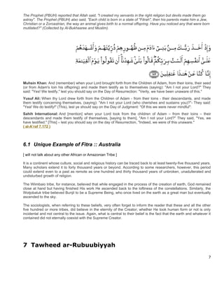 The Prophet (PBUH) reported that Allah said, "I created my servants in the right religion but devils made them go
astray". The Prophet (PBUH) also said, "Each child is born in a state of "Fitrah", then his parents make him a Jew,
Christian or a Zoroastrian, the way an animal gives birth to a normal offspring. Have you noticed any that were born
mutilated?" (Collected by Al-Bukhaaree and Muslim).




Muhsin Khan: And (remember) when your Lord brought forth from the Children of Adam, from their loins, their seed
(or from Adam's loin his offspring) and made them testify as to themselves (saying): "Am I not your Lord?" They
said: "Yes! We testify," lest you should say on the Day of Resurrection: "Verily, we have been unaware of this."
Yusuf Ali: When thy Lord drew forth from the Children of Adam - from their loins - their descendants, and made
them testify concerning themselves, (saying): "Am I not your Lord (who cherishes and sustains you)?"- They said:
"Yea! We do testify!" (This), lest ye should say on the Day of Judgment: "Of this we were never mindful":
Sahih International: And [mention] when your Lord took from the children of Adam – from their loins – their
descendants and made them testify of themselves, [saying to them], "Am I not your Lord?" They said, "Yes, we
have testified." [This] – lest you should say on the day of Resurrection, "Indeed, we were of this unaware."
( al-A’raf 7.172 )




6.1 Unique Example of Fitra :: Australia
[ will not talk about any other African or Amazonian Tribe ]

It is a continent whose culture, social and religious history can be traced back to at least twenty-five thousand years.
Many scholars extend it to forty thousand years or beyond. According to some researchers, however, this period
could extend even to a past as remote as one hundred and thirty thousand years of unbroken, unadulterated and
undisturbed growth of religion.

The Wiimbaio tribe, for instance, believed that while engaged in the process of the creation of earth, God remained
close at hand but having finished His work He ascended back to the loftiness of the constellations. Similarly, the
Wotjobaluk tribe believed Bunjil to be a Supreme Being, who once lived on the earth as a great man but eventually
ascended to the sky.

The sociologists, when referring to these beliefs, very often forget to inform the reader that these and all the other
five hundred or more tribes, did believe in the eternity of the Creator; whether He took human form or not is only
incidental and not central to the issue. Again, what is central to their belief is the fact that the earth and whatever it
contained did not eternally coexist with the Supreme Creator.




7 Tawheed ar-Rubuubiyyah
                                                                                                                        7
 