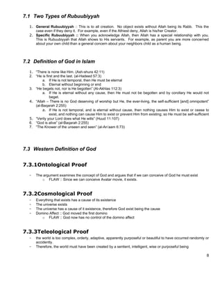 7.1 Two Types of Rubuubiyyah
  1. General Rubuubiyyah :: This is to all creation. No object exists without Allah being its Rabb. This the
     case even if they deny it. For example, even if the Athiest deny, Allah is his/her Creator.
  2. Specific Rubuubiyyah :: When you acknowledge Allah, then Allah has a special relationship with you.
     This is Rubuubiyyah that Allah shows to His servants. For example, as parent you are more concerned
     about your own child than a general concern about your neighbors child as a human being.




7.2 Definition of God in Islam
  1. “There is none like Him. (Ash-shura 42:11)
  2. “He is first and the last. (al-Hadeed 57:3)
          a. If He is not temporal, then He must be eternal
          b. Eternal without beginning or end
  3. “He begets not, nor is He begotten” (Al-Akhlas 112:3)
          a. If He is eternal without any cause, then He must not be begotten and by corollary He would not
               beget.
  4. “Allah – There is no God deserving of worship but He, the ever-living, the self-sufficient [and] omnipotent”
     (al-Baqarah 2:255)
          a. If He is not temporal, and is eternal without cause, then nothing causes Him to exist or cease to
               exist, and nothing can cause Him to exist or prevent Him from existing; so He must be self-sufficient
  5. “Verily your Lord does what He wills” (Huud 11:107)
  6. “God is alive” (al-Baqarah 2:255)
  7. “The Knower of the unseen and seen” (al-An’aam 6:73)




7.3 Western Definition of God


7.3.1Ontological Proof
  -   The argument examines the concept of God and argues that if we can conceive of God he must exist
         o FLAW :: Since we can conceive Avatar movie, it exists.



7.3.2Cosmological Proof
  -   Everything that exists has a cause of its existence
  -   The universe exists
  -   The universe has a cause of it existence, therefore God exist being the cause
  -   Domino Affect :: God moved the first domino
         o FLAW :: God now has no control of the domino affect



7.3.3Teleological Proof
  -   the world is too complex, orderly, adaptive, apparently purposeful or beautiful to have occurred randomly or
      accidently.
  -   Therefore, the world must have been created by a sentient, intelligent, wise or purposeful being

                                                                                                                  8
 