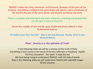 TAWHID implies the unity, coherence and harmony , between all the parts of the
Universe . Everything is related to the same Origin and Source, every constituent of
the world is the part of the same whole, and all parts constitute one Unity.
There is a purpose and meaning to the entire Universe, a meaning and purpose that
can be seen in some of the parts.
All are the creation of one and the same ALLAH and all are uniform in their
fundamental essence.
All reality issues from the ONE - Who is the sole Absolute Reality, which is also
Absolute Beauty
Plato ‘ Beauty is in the splendor of Truth’
In the following slides we will be a witness to this truth of Plato
Everything in the Cosmos is the result of the this reflection or thophany (tajalli)
The first emanation - the tajalli in Aqal Aw’wal
We have being trying to understand TAWHID with the help of words
Now in the following slides we will understand Tawhid with splendid images
Of the Universe
 