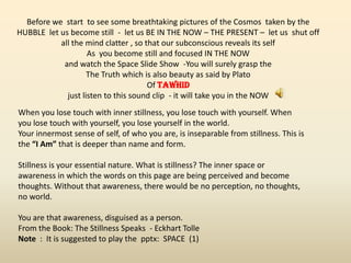 When you lose touch with inner stillness, you lose touch with yourself. When
you lose touch with yourself, you lose yourself in the world.
Your innermost sense of self, of who you are, is inseparable from stillness. This is
the “I Am” that is deeper than name and form.
Stillness is your essential nature. What is stillness? The inner space or
awareness in which the words on this page are being perceived and become
thoughts. Without that awareness, there would be no perception, no thoughts,
no world.
You are that awareness, disguised as a person.
From the Book: The Stillness Speaks - Eckhart Tolle
Note : It is suggested to play the pptx: SPACE (1)
Before we start to see some breathtaking pictures of the Cosmos taken by the
HUBBLE let us become still - let us BE IN THE NOW – THE PRESENT – let us shut off
all the mind clatter , so that our subconscious reveals its self
As you become still and focused IN THE NOW
and watch the Space Slide Show -You will surely grasp the
The Truth which is also beauty as said by Plato
Of TAWHiD
just listen to this sound clip - it will take you in the NOW
 