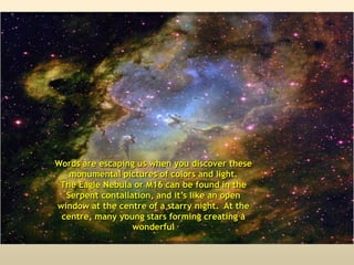 Words are escaping us when you discover these
monumental pictures of colors and light.
The Eagle Nebula or M16 can be found in the
Serpent contallation, and it’s like an open
window at the centre of a starry night. At the
centre, many young stars forming creating a
wonderful
 