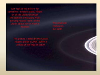 This small dot
represents
our Earth
Just look at the picture for
sometime – become silent, reflect
on all the Ukool rohaniyah
The tadbeer of Moulana A’shir
deriving nazarat from all the
ukools above him in A’lam e
Roohani
This picture is taken by the Cassini
Juygens probe in 2004 . When it
arrived at the rings of Saturn
 
