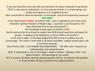 If one has heard the voice clip with due attention, the bayan mubarak of Aqa Moula
(TUS) is very easy to understand , it is the essence of truth, it is all pervading, and
exudes the fragrance of an enlightened soul.
Here I would like to draw the attention to the depth and all encompassing beauty of
OUR DEEN
In the Book Power of Now by Eckhart Tolle – who is regarded as one of the most
influential Spiritual Teacher of Modern Age, a question is put forward to him
‘Does God need time for personal growth ?’
The immediate answer given by Eckhart is YES
but he seems to be all confused to explain why GOD should need time and space for
growth . It appears to be blasphemy. It means GOD is not perfect !!
In the next 2 pages of the book (pages 82 & 83) he tries to explain, but not
convincingly. The reason is that GOD in all other monolithic religion except Islam, has
a restricted meaning.
Now friends, GOD is not MUBDE HAQ SUBHANAHU - THE ONE who is beyond our
understanding and comprehension.
GOD if understood as the 3rd Archangel – Adam e Ruhani – Moulana A’shir – the
Spiritual Adam – the demiurge of our world
YES in a sense HE needs time for personal growth. HE has to ascend to the position
in Al’am ul Ibda. HE has to ascend to his original position .
 