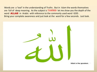 Words are a ’tool’ in the understanding of Truths . But in Islam the words themselves
are full of deep meaning. As the subject is TAWHID let me show you the depth of the
word ALLAH in Arabic with reference to the commonly used word GOD .
Bring your complete awareness and just look at the word for a few seconds. Just look.
 