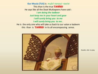 Our Moula (TUS) is mufa’t-tarazul –taa’at
This than is the true TAWHID
He says like all the Doat Mutlaqeens have said :
I am doing the tadbeer
Just keep me in your heart and gaze
I will surely bring you to me
I will surely bring you to me .
He is the only one who will take us back to our vatan e kadeem
this than is TAWHID in its all encompassing sense.
Double click to play
 