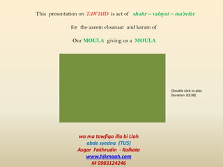 This presentation on TAWHID is act of shukr – valayat – ma’refat
for the azeem ehsanaat and karam of
Our MOULA giving us a MOULA
wa ma tawfiqa illa bi Llah
abde syedna (TUS)
Asgar Fakhrudin - Kolkata
www.hikmaah.com
M 0983124246
(Double click to play
Duration 03:38)
 