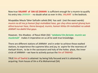 Now true VALAYAT of DAI UZ ZAMAN is sufficient enough for a mumin to qualify
his entry into JANNAH - no doubt what so ever in this. VALAYAT is the bedrock.
Muqaddas Moula Taher Saifudin saheb (RA) has said : (not the exact words)
mumin na dil ma jo hamari faqt mohabbat hase, gar chey ehna aamal ghanaj kum
athva kusurvar hase, thena bavajud, mumin, hamari ikhlas thi mohabbat na sabab
JANNAT ma dakhil thai gayo.
However, the Ahadees of Rasul Allah (SA) ‘ talabatul Ilm farizato mumin wa
muslemah’ makes it imperative on us all to seek true knowledge.
There are different stations of JANNAH and in order to achieve those exalted
stations, to experience the supreme bliss and joy, to aspire for the nearness of
Awliyah Kiram, to be in the sacrosanct and holy of the holies place, the inner
circle of JANNAH – we have to actively pursue the Ilm of TAWHID
TRUE Ilm of Tawhid is attained by being fully focused and it is attained by
acquiring from house of Ilm e A’la Mohammad (SA)
 
