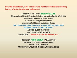Now this presentation , is for all those who want to undertake this enriching
journey of understanding and enlightment.
SO LET US START WITH HAMD OF ALLAH
Now seeing all the strife and pain in this world, the futility of all this
A question comes up in many a mind
A simple and straight forward one
many are afraid to ask, but others do ask
WHY DID ALLAH HAVE TO CREATE THIS WORLD OF STRIFE AND
SEEMING FUTILITY – WHY OH WHY ?
A GOOD QUESTION INDEED
VERY DIFFICULT TO ANSWER
SIMPLY PUT - I KNOW NOT – ALLAH KNOWS BEST
HOWEVER, OUR DEEN HAS ANSWERS
WITH MY VERY LIMITED KNOWLEDGE
I WILL TRY TO ANSWER
AND HOPE IT WILL HELP IN YOUR UNDERSTANDING
 