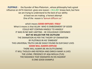 PLOTINUS - the founder of Neo-Platonism , whose philosophy had a great
influence on shi’hi Islamism gives one reason – ALLAH knows best, but here
we are trying to understand to the best of our ability
at least we are making a honest attempt
One of the reason is ‘bonum diffusm sui ‘
which means GOOD DIFFUSES ITSELF
What it means is that ALLAH WHO IS EMBODIMENT OF GOOD
COULD NOT CONTAIN HIMSELF TO HIMSELF
IT WAS IN NO WAY LIMITING - HE COULDHAVE CONTAINED
BUT HE WILLED FOR THE OUTFLOW
THE EMANATION AS PER THE THEORY OF EMANATION
BY PLOTINUS IN HIS ‘ENNEADS’
THIS UNIVERSAL TRUTH CAN BE EASILY FOUND IN OUR DAILY LIVES
GOOD WILL ALWAYS DIFFUSE
THERE WILL ALWAYS BE AN OUTFLOWING
IT WILL THOUCH AND REFRESH AND ENRICH MANY A LIVES
THE LIVING PRESENCE OF AQA MOULA (TUS)
THE RADIANCE THAT EMANATES IN HIS HAZARAT
IS ONE GOOD EXAMPLE
 