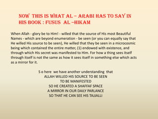 When Allah - glory be to Him! - willed that the source of His most Beautiful
Names - which are beyond enumeration - be seen (or you can equally say that
He willed His source to be seen), He willed that they be seen in a microcosmic
being which contained the entire matter, (1) endowed with existence, and
through which His secret was manifested to Him. For how a thing sees itself
through itself is not the same as how it sees itself in something else which acts
as a mirror for it.
S o here we have another understanding that
ALLAH WILLED HIS SOURCE TO BE SEEN
TO BE MANIFESTED
SO HE CREATED A SHAFFAF SPACE
A MIRROR IN OUR DAILY PARLANCE
SO THAT HE CAN SEE HIS TAJJALLI
Now this is what Al – Arabi has to say in
his Book : Fusus al –Hikam
 