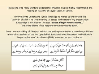 To any one who really wants to understand TAWHID I would highly recommend the
reading of NASIHAT of Sayedi Sadik Ali Saheb .
In very easy to understand lyrical language he makes us understand the
TAWHID of Allah – its true meaning as stated in the start of my presentation
Knowledge is not hidden - he says ‘aakas hidayat na varse chhe…’
we are to blame if we keep our container upside down.
here I am not talking of “Haqiqat sabaks’ the entire presentation is based on published
material accessible on the Net , published Books and most important in the Noorani
bayan mubarak of Aqa Moula (TUS) in numerous vaaz mubarak.
 