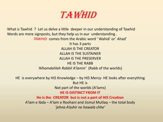 TAWHID
What is Tawhid ? Let us delve a little deeper in our understanding of Tawhid
Words are mere signposts, but they help us in our understanding .
TAWHID comes from the Arabic word ‘ Wahid’ or’ Ahad’
It has 3 parts
ALLAH IS THE CREATOR
ALLAH IS THE SUSTAINER
ALLAH IS THE PRESERVER
HE IS THE RABB
‘Alhamdolilah Rabbil A’lamin’ (Rabb of the worlds)
HE is everywhere by HIS Knowledge – by HIS Mercy- HE looks after everything
But HE is
Not part of the worlds (A’lams)
HE IS DISTINCT FROM IT
He is the CREATOR but is not a part of HIS Creation
A’lam e Ibda – A’lam e Roohani and Jismul Mutlaq – the total body
‘jehna A’ashir ne hawala chhe’
 