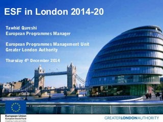 ESF in London 2014-20
Tawhid Qureshi
European Programmes Manager
European Programmes Management Unit
Greater London Authority
Thursday 4th
December 2014
 