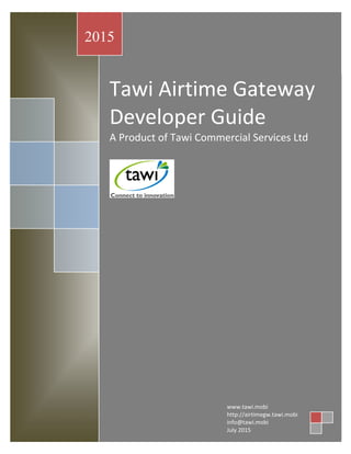 Tawi Airtime Gateway
Developer Guide
A Product of Tawi Commercial Services Ltd
2015
www.tawi.mobi
http://airtimegw.tawi.mobi
info@tawi.mobi
July 2015
 