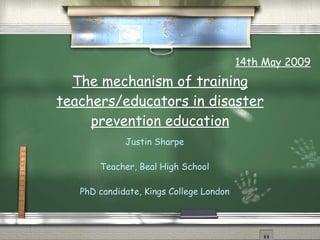 The mechanism of training teachers/educators in disaster prevention education Justin Sharpe Teacher, Beal High School PhD candidate, Kings College London 14th May 2009 