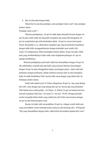 4. Qur’an dinasakh dengan hadis.
Dalam hal ini ada dua pendapat, yaitu pendapat imam syafi’i dan pendapat
jumhur ulama.
Pendapat imam syafi’i :
Menurut pendapatnya, Al-qur’an tidak dapat dinasakh kecuali dengan Al-
qur’an pula, hadis tidak lain hanyalah mengikuti apa yang telah ditegaskan Al-
qur’an menjelaskan apa telah disebutkan dalam Al-qur’an secara ijmal (garis
besar). Rasulullah s.a.w. diharuskan mengikuti apa yang diwahyukan kepadanya
dengan tidak boleh menggantikannya dengan kehendak rasul sendiri (Q.s
yunus:15) sebagaimana Allah menetapkan hukum dalam Al-qur’an,maka Allah
pula yang membatalkannya hadis tidak sama tingkatannyadengan Al- qur’an
apalagi melebihinya.
Menurut pendapatnya pula hadis tidak bisa dinasakhkan dengan Al-qur’an.
Jika dibolehkan, tentulah tiap-tiap hadis yang menurut lahirnya bertentangan
dengan Al-qur’an akan ditinggalkan begitu saja dengan alasan , hadis nabi baik
perkataan maupun perbuatan, adalah sebelum turunnya Qur’an dan barangkali
hadis itu tidak disabdakan Nabi, karena tidak sama dengan yang dalam Qur’an.
Pendapat jumhur ulama :
Hadis nabi adalah syari’at Tuhan sebagaiman Al-qur’an. Apa yang datang
dari nabi. sama dengan apa yang datang dari qur’an, karena apa yang dikatakan
Nabi bukan hawa nafsunya(Q.s. An Najim: 3). Dalam Al-qur’an berkali-kali kita
disuruh mengikuti Nabi (Q.s. Ali imran 31, An-nisa’ 59-69). Dengan perintah
trsebut teranglah bahwa hadis yang sudah jelas dari Nabi sama kuatnya dengan
Al-qur’an dan hukumnyapun sama.
Karena itu hadis nabi menasakhkan Al-qur’an. sebagai contoh ialah ayat
yang mewajibkan wasiat terhadap kedua orang tua dan keluarga (Q.s. Al-baqarah:
180) yang dinasakhkan dengan hadis, tidak boleh diwasiatkan kepada ahli waris”.
7
 