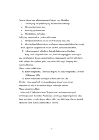 Adanya hukum baru sebagai pengganti hukum yang dibatalkan :
1. Hukum yang ada pada nas yang dinasakhkan adakalanya :
a. Menuntut perbuatan, atau
b. Melarang perbuatan atau
c. Membolehkan perbuatan.
Dalil yang membaatalkan (nasikh) adakalanya :
a. Membatalkan hukum-hukum tersebut semata-mata, atau
b. Membatalkan hukum-hukum tersebut dan mengadakan hukum lain, tetapi
tidak lepas dari ketiga macam hukum tersebut, kemudian dibolehkan.
2. Hukum pengganti lebih berat daripada hukum yang dibatalkan.
Yang sudah disepakati ulama usul, ialah bahwa pengganti lebih ringan
atau sama beratnya dengan yang dibatalkan. Jika pengganti tersebut lebih berat,
maka terdapat dua pendapat, yaitu yang membolehkannya dan yang tidak
membolehkannya.
Alasan tidak membolehkan;
1) Tuhan menghendaki kemurahan bagimu dan tidak menghendaki kesulitan
(Al-Baqarah: 185).
2) Tuhan berkehendak meringankan kamu (An-nisa: 28).
Memberi beban yang lebih berat sesudah yang ringan, bukan berarti
memudahkan, bahkan berlawanan dengan kedua ayat tersebut.
Alasan yang mebolehkan:
Adanya taklif (beban) dari syara’ kepada umat, adalah untuk menjadi
kepentingan umat itu sendiri. Adakalanya kepentingan-kepentingan umat tidak
dapat terpelihara kecuali, dengan adanya taklif yang lebih berat. Karena itu tidak
ada alasan untuk menolak adannya taklif tersebut.
8
 