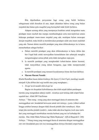 Bila diperhatikan persyaratan bagi orang yang boleh berfatwa
sebagaimana telah diuraikan di atas, dapat dikatakan bahwa orang yang bukan
mujtahid dan bukan pula muqallid yang bermazhab tidak boleh berfatwa.
Adapun seorang ahlim yang mempunyai keahlian untuk mengetahui suatu
pendapat imam mazhab dan mampu membandingkan serta men-tarjih-kan antara
beberapa pendapat imam-imam mujahid yang ada, meskipun belum mencapai
derajat mujathid, maka boleh ia memfatwakan pendapat salah satu imam madzhab
yang ada. Namun dalam memilih pendapat yang akan difatwakannya itu ia harus
memerhatikan sebagai berikut :
a. Dalam memilih pendapat yang akan difatwakannya ia harus ikhlas dan
ber-i’tiqad baik untuk mewujudkan kemaslahatan dan sebanyak mungkin
menguntungkan semua pihak serta tidak merugikan siapa pun.
b. Ia memilih pendapat yang menghendaki kehati-hatian dalam beramal,
tidak menyulitkan orang dalam beragama, juga tidak mempermudah
agama.
c. Ia memilih pendapat yang menurut keyakinannya benar dan kuat dalilnya.
• Macam-Macam Nasakh
Khalid Ramdhan hasan dalam kitabnya Mu’kjam fi Ushul Fiqih, membagi nasakh
menjadi 4 jika dilihat dari segi nasikh atau yang menghapus ;
1. Al-qur’an di nasakh oleh al-qur’an
Bagian ini disepakati kebolehannya dan telah terjadi dalam pandangan
mereka yang mengatakan adanya naskh . misalnya ayat tentang idah empat bulan
sepuluh hari. Allah SWT berfirman
Artinya : ” Dan orang –orang yang akan meninggal dunia di antaramu dan
meninggalkan istri ,hendaklah berwasiat untuk istri-istrinya , (yaitu ) diberi nafkah
hingga setahun lamanya dengan tidak disuruh pindah (dari rumahnya). Akan
tetapi jika mereka pindah (sendiri) , maka tidak ada dosa bagimu (wali atau waris
dari yang meninggal) membiarkan mereka berbuat yang ma`ruf terhadap diri
mereka . Dan Allah Maha Perkasa lagi Maha Bijaksana”. (QS.al-Baqarah/2: 240)
Artinya : ” Orang orang yang meninggal dunia di antaramu dengan meninggalkan
istri istri (hendaklah para istri itu) menangguhkan dirinya (beridah) empat bulan
10
 