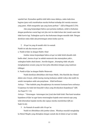 sepuluh hari. Kemudian apabila telah habis masa idahnya, maka tiada dosa
bagimu (para wali) membiarkan mereka berbuat terhadap diri mereka menurut
yang patut. Allah mengetahui apa yang kamu perbuat ”. (QS.al-Baqarah/2:234).
Ada yang berpendapat bahwa ayat pertama muhkam, sebab ia berkaitan
dengan pemberian wasiat bagi istri jika istri itu tidak keluar dari rumah suami dan
tidak kawin lagi. Sedangkan ayat ke dua berkenaan dengan masalah idah. Dengan
demikian maka tidak ada pertentangan antara kedua ayat itu.
2. Al-qur’an yang di nasakh oleh As-sunnah
Naskh ini ada dua macam yaitu:
a. Naskh al-Qur`an dengan Hadits Ahad
Jumhur ulama berpendapat bahwa al-qur`an tidak boleh dinaskh oleh
hadits ahad , karena al-qur`an adalah mutawatir dan menunjukan yakin ,
sedangkan hadits ahad dzanni , bersifat dugaan , disamping tidak sah pula
menghapuskan sesuatu yang ma`lum (jelas diketahui) dengan yang madznun
(diduga)
b. Naskh al-Qur`an dengan Hadits Mutawatir
Naskh demikian dibolehkan oleh Imam Malik, Abu Hanifah dan Ahmad
dalam satu riwayat, sebab masing masing keduanya adalah wahyu dan naskh itu
sendiri merupakan salah satu penjelasan. Allah berfirman :
Artinya : “ Dan tiadalah yang diucapkannya itu menurut kemauan hawa nafsunya.
Ucapannya itu tiada lain hanyalah wahyu yang diwahyukan (kepadanya)” (QS.
An-Najm/53: 3-4)
Artinya : “ Keterangan –keterangan (mu`jizat) dan kitab kitab. Dan kami turunkan
kepadamu al-Qur`an agar kamu menerangkan kepada umat manusia apa yang
telah diturunkan kepada mereka dan supaya mereka memikirkan (QS.an-
Nahl/16:44)
3. As-Sunnah di nasakh oleh Al-qur’an
Naskh ini dibolehkan oleh jumhur ulama . Misalnya masalah menghadap
ke Baitul Maqdis yang ditetapkan dengan sunnah dan di dalam al-qur`an tidak
11
 