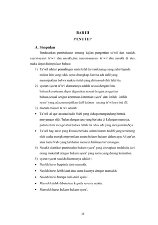 BAB III
PENUTUP
A. Simpulan
Berdasarkan pembahasan tentang kajian pengertian ta’wil dan nasakh,
syarat-syarat ta’wil dan nasakh,dan macam-macam ta’wil dan nasakh di atas,
maka dapat disimpulkan bahwa:
1) Ta’wil adalah pemalingan suatu lafal dari maknanya yang zahir kepada
makna lain yang tidak cepat ditangkap, karena ada dalil yang
menunjukkan bahwa makna itulah yang dimaksud oleh lafal itu.
2) syarart-syarat ta’wil diantaranya adalah sesuai dengan ilmu
bahasa/kesustraan ,dapat digunakan sesuai dengan pengertian
bahasa,sesuai dengan ketentuan-ketentuan syara’ dan istilah –istilah
syara’ yang ada,menunjukkan dalil (alasan tentang ta’wilnya itu) dll.
3) macam-macam ta’wil adalah
• Ta’wil Al-qur’an atau hadis Nabi yang diduga mengandung bentuk
penyamaan sifat Tuhan dengan apa yang berlaku di kalangan manusia,
padahal kita mengetahui bahwa Allah itu tidak ada yang menyamahi-Nya.
• Ta’wil bagi nash yang khusus berlaku dalam hukum taklifi yang terdorong
oleh usaha mengkompromikan antara hokum-hukum dalam ayat Al-qur’an
atau hadis Nabi yang kelihatan menurut lahirnya bertentangan.
4) Nasakh diartikan pembatalan hukum syara’ yang ditetapkan terdahulu dari
orang mukallaf dengan hukum syara’ yang sama yang datang kemudian.
5) syarat-syarat nasakh diantaranya adalah :
• Nasikh harus berpisah dari mansukh.
• Nasikh harus lebih kuat atau sama kuatnya dengan mansukh.
• Nasikh harus berupa dalil-dalil syara’.
• Mansukh tidak dibataskan kepada sesuatu waktu.
• Mansukh harus hukum-hukum syara’.
13
 