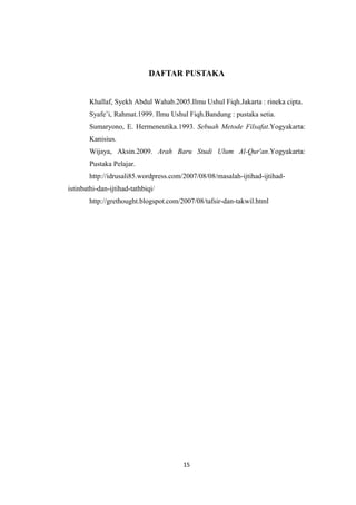 DAFTAR PUSTAKA
Khallaf, Syekh Abdul Wahab.2005.Ilmu Ushul Fiqh.Jakarta : rineka cipta.
Syafe’i, Rahmat.1999. Ilmu Ushul Fiqh.Bandung : pustaka setia.
Sumaryono, E. Hermeneutika.1993. Sebuah Metode Filsafat.Yogyakarta:
Kanisius.
Wijaya, Aksin.2009. Arah Baru Studi Ulum Al-Qur'an.Yogyakarta:
Pustaka Pelajar.
http://idrusali85.wordpress.com/2007/08/08/masalah-ijtihad-ijtihad-
istinbathi-dan-ijtihad-tathbiqi/
http://grethought.blogspot.com/2007/08/tafsir-dan-takwil.html
15
 