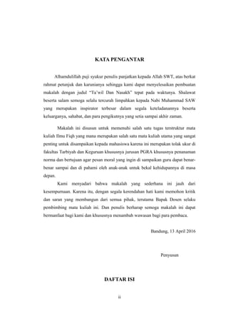 KATA PENGANTAR
Alhamdulillah puji syukur penulis panjatkan kepada Allah SWT, atas berkat
rahmat petunjuk dan karunianya sehingga kami dapat menyelesaikan pembuatan
makalah dengan judul “Ta’wil Dan Nasakh” tepat pada waktunya. Shalawat
beserta salam semoga selalu tercurah limpahkan kepada Nabi Muhammad SAW
yang merupakan inspirator terbesar dalam segala keteladanannya beserta
keluarganya, sahabat, dan para pengikutnya yang setia sampai akhir zaman.
Makalah ini disusun untuk memenuhi salah satu tugas terstruktur mata
kuliah Ilmu Fiqh yang mana merupakan salah satu mata kuliah utama yang sangat
penting untuk disampaikan kepada mahasiswa karena ini merupakan tolak ukur di
fakultas Tarbiyah dan Keguruan khususnya jurusan PGRA khususnya penanaman
norma dan bertujuan agar pesan moral yang ingin di sampaikan guru dapat benar-
benar sampai dan di pahami oleh anak-anak untuk bekal kehidupannya di masa
depan.
Kami menyadari bahwa makalah yang sederhana ini jauh dari
kesempurnaan. Karena itu, dengan segala kerendahan hati kami memohon kritik
dan saran yang membangun dari semua pihak, terutama Bapak Dosen selaku
pembimbing mata kuliah ini. Dan penulis berharap semoga makalah ini dapat
bermanfaat bagi kami dan khususnya menambah wawasan bagi para pembaca.
Bandung, 13 April 2016
Penyusun
DAFTAR ISI
ii
 