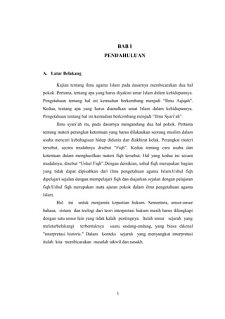 BAB I
PENDAHULUAN
A. Latar Belakang
Kajian tentang ilmu agama Islam pada dasarnya membicarakan dua hal
pokok. Pertama, tentang apa yang harus diyakini umat Islam dalam kehidupannya.
Pengetahuan tentang hal ini kemudian berkembang menjadi “Ilmu Aqiqah”.
Kedua, tentang apa yang harus diamalkan umat Islam dalam kehidupannya.
Pengetahuan tentang hal ini kemudian berkembang menjadi “Ilmu Syari’ah”.
Ilmu syari’ah itu, pada dasarnya mengandung dua hal pokok. Pertama
tentang materi perangkat ketentuan yang harus dilakaukan seorang muslim dalam
usaha mencari kebahagiaan hidup didunia dan diakhirat kelak. Perangkat materi
tersebut, secara mudahnya disebut “Fiqh”. Kedua tentang cara usaha dan
ketentuan dalam menghasilkan materi fiqh tersebut. Hal yang kedua ini secara
mudahnya, disebut “Ushul Fiqh”.Dengan demikian, ushul fiqh merupakan bagian
yang tidak dapat dipisahkan dari ilmu pengetahuan agama Islam.Ushul fiqh
dipelajari sejalan dengan mempelajari fiqh dan diajarkan sejalan dengan pelajaran
fiqh.Ushul fiqh merupakan mata ajaran pokok dalam ilmu pengetahuan agama
Islam.
Hal ini untuk menjamin kepastian hukum. Sementara, unsur-unsur
bahasa, sistem dan teologi dari teori interpretasi hukum masih harus dilengkapi
dengan satu unsur lain yang tidak kalah pentingnya. Itulah unsur sejarah yang
melatarbelakangi terbentuknya suatu undang-undang, yang biasa dikenal
"interpretasi historis." Dalam konteks sejarah yang menyangkut interpretasi
itulah kita membicarakan masalah takwil dan nasakh.
1
 