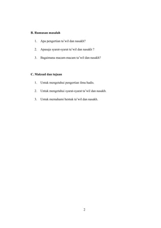 B. Rumusan masalah
1. Apa pengertian ta’wil dan nasakh?
2. Apasaja syarat-syarat ta’wil dan nasakh ?
3. Bagaimana macam-macam ta’wil dan nasakh?
C. Maksud dan tujuan
1. Untuk mengetahui pengertian ilmu hadis.
2. Untuk mengetahui syarat-syarat ta’wil dan nasakh.
3. Untuk memahami bentuk ta’wil dan nasakh.
2
 