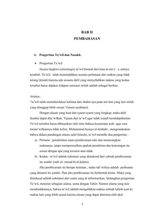 BAB II
PEMBAHASAN
A. Pengertian Ta’wil dan Nasakh.
• Pengertian Ta’wil
Secara laughwi (etimologis) ta’wil berasal dari kata al-awl ( –), artinya
kembali. Ta’wil, ialah memindahkan sesuatu perkataan dari makna yang tidak
terang (lemah) karena ada sesuatu dalil yang menyebabkan makna yang kedua
tersebut harus dipakai.Adapun menurut istilah adalah sebagai berikut:
Artinya :
“ta’wil ialah memebelokkan kalimat dari zhahir nya pada arti lain yang lain inilah
yang dianggap lebih sesuai.”(imam ayukhani)
Dengan alasan yang kuat dan syarat-syarat yang lengkap, maka dalil
disebut dapat dita’wilkan. Tujuan dari ta’wil agar tidak terjadi kesalahpahaman.
Ta’wil tersebut harus dibenarkan oleh ilmu bahasa kesastraan arab agar cara
menta’wilkannya tidak keliru. Muhammad husaya al-dzahabi , mengemukakan
bahwa dalam pandangan ulama salaf (klasik), ta’wil memilki dua pengertian :
a) Pertama : penafsirkan suatu pembicaraan teks dan menerangkan
maknanya, tanpa mempersoalkan apakah penafsiran dan keterangan itu
sesuai dengan apa yang tersurat atau tidak.
b) Kedua : ta’wil adalah substansi yang dimaksud dari sebuah pembicaraan
itu sendiri (nafs al- murad bi al-kalam).
Jika pembicaraan itu berupa tuntutan , maka tak’wilnya adalah perbuatan
yang dituntut itu sendiri. Dan jika pembicaraan itu berbentuk berita. Maka yang
dimaksud adalah substansi dari suatu yang di informasikan. Sedangkan pengertian
Ta’wil, menurut sebagian ulama, sama dengan Tafsir. Namun ulama yang lain
membedakannya, bahwa ta’wil adalah mengalihkan makna sebuah lafazh ayat ke
makna lain yang lebih sesuai karena alasan yang dapat diterima oleh akal.
3
 