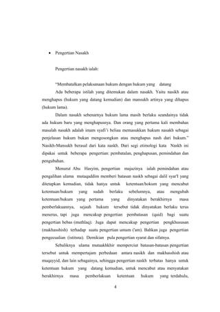 • Pengertian Nasakh
Pengertian nasakh ialah:
“Membatalkan pelaksanaan hukum dengan hukum yang datang
Ada beberapa istilah yang ditemukan dalam nasakh. Yaitu nasikh atau
menghapus (hukum yang datang kemudian) dan mansukh artinya yang dihapus
(hukum lama).
Dalam nasakh sebenarnya hukum lama masih berlaku seandainya tidak
ada hukum baru yang menghapusnya. Dan orang yang pertama kali membahas
masalah nasakh adalah imam syafi’i beliau memasukkan hukum nasakh sebagai
penjelasan hukum bukan mengosongkan atau menghapus nash dari hukum.”
Nasikh-Mansukh berasal dari kata naskh. Dari segi etimologi kata Naskh ini
dipakai untuk beberapa pengertian: pembatalan, penghapusan, pemindahan dan
pengubahan.
Menurut Abu Hasyim, pengertian majazinya ialah pemindahan atau
pengalihan ulama mutaqaddim memberi batasan naskh sebagai dalil syar'I yang
ditetapkan kemudian, tidak hanya untuk ketentuan/hokum yang mencabut
ketentuan/hukum yang sudah berlaku sebelumnya, atau mengubah
ketentuan/hukum yang pertama yang dinyatakan berakhirnya masa
pemberlakuannya, sejauh hukum tersebut tidak dinyatakan berlaku terus
menerus, tapi juga mencakup pengertian pembatasan (qaid) bagi suatu
pengertian bebas (muthlaq). Juga dapat mencakup pengertian pengkhususan
(makhasshish) terhadap suatu pengertian umum ('am). Bahkan juga pengertian
pengecualian (istitsna). Demikian pula pengertian syarat dan sifatnya.
Sebaliknya ulama mutaakhkhir memperciut batasan-batasan pengertian
tersebut untuk mempertajam perbedaan antara nasikh dan makhasshish atau
muqayyid, dan lain sebagainya, sehingga pengertian naskh terbatas hanya untuk
ketentuan hukum yang datang kemudian, untuk mencabut atau menyatakan
berakhirnya masa pemberlakuan ketentuan hukum yang terdahulu,
4
 