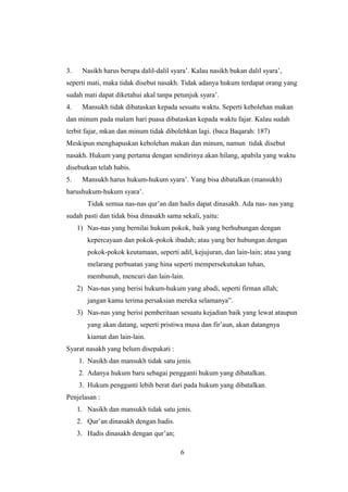 3. Nasikh harus berupa dalil-dalil syara’. Kalau nasikh bukan dalil syara’,
seperti mati, maka tidak disebut nasakh. Tidak adanya hukum terdapat orang yang
sudah mati dapat diketahui akal tanpa petunjuk syara’.
4. Mansukh tidak dibataskan kepada sesuatu waktu. Seperti kebolehan makan
dan minum pada malam hari puasa dibataskan kepada waktu fajar. Kalau sudah
terbit fajar, mkan dan minum tidak dibolehkan lagi. (baca Baqarah: 187)
Meskipun menghapuskan kebolehan makan dan minum, namun tidak disebut
nasakh. Hukum yang pertama dengan sendirinya akan hilang, apabila yang waktu
disebutkan telah habis.
5. Mansukh harus hukum-hukum syara’. Yang bisa dibatalkan (mansukh)
harushukum-hukum syara’.
Tidak semua nas-nas qur’an dan hadis dapat dinasakh. Ada nas- nas yang
sudah pasti dan tidak bisa dinasakh sama sekali, yaitu:
1) Nas-nas yang bernilai hukum pokok, baik yang berhubungan dengan
kepercayaan dan pokok-pokok ibadah; atau yang ber hubungan dengan
pokok-pokok keutamaan, seperti adil, kejujuran, dan lain-lain; atau yang
melarang perbuatan yang hina seperti mempersekutukan tuhan,
membunuh, mencuri dan lain-lain.
2) Nas-nas yang berisi hukum-hukum yang abadi, seperti firman allah;
jangan kamu terima persaksian mereka selamanya”.
3) Nas-nas yang berisi pemberitaan sesuatu kejadian baik yang lewat ataupun
yang akan datang, seperti pristiwa musa dan fir’aun, akan datangnya
kiamat dan lain-lain.
Syarat nasakh yang belum disepakati :
1. Nasikh dan mansukh tidak satu jenis.
2. Adanya hukum baru sebagai pengganti hukum yang dibatalkan.
3. Hukum pengganti lebih berat dari pada hukum yang dibatalkan.
Penjelasan :
1. Nasikh dan mansukh tidak satu jenis.
2. Qur’an dinasakh dengan hadis.
3. Hadis dinasakh dengan qur’an;
6
 