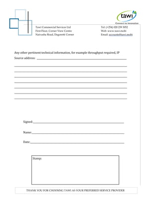 Tawi Commercial Services Ltd
First Floor, Corner View Centre
Naivasha Road, Dagoretti Corner
Tel: (+254) 020 239 3052
Web: www.tawi.mobi
Email: accounts@tawi.mobi
THANK YOU FOR CHOOSING TAWI AS YOUR PREFERRED SERVICE PROVIDER
Any other pertinent technical information, for example throughput required, IP
Source address:
Signed:
Name:
Date:
Stamp:
 