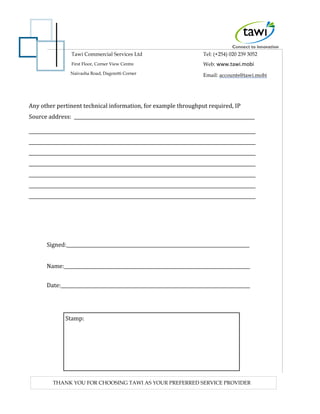 Tawi Commercial Services Ltd
First Floor, Corner View Centre
Tel: (+254) 020 239 3052
Web: www.tawi.mobi
Email: accounts@tawi.mobiNaivasha Road, Dagoretti Corner
THANK YOU FOR CHOOSING TAWI AS YOUR PREFERRED SERVICE PROVIDER
Any other pertinent technical information, for example throughput required, IP
Source address:
Signed:
Name:
Date:
Stamp:
 