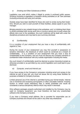 10
v) Smoking and Other Substances at Work
Legislation now exist which makes it illegal to smoke in enclosed public spaces.
Smoking (including e-cigarettes) is therefore strictly prohibited on all Tawi premises
(including entrances and exits) and vehicles.
Outside areas have been identified for those who wish to smoke during their break-
time. Should you wish to avail yourself of these facilities, please speak to your line
manager.
Bringing alcohol or any unlawful drugs to the workplace, and / or imbibing them there
is strictly prohibited both during work time or during a period prior to work where the
effects carry over to the workplace. Any such instances will be dealt with under the
disciplinary procedure and may lead to your summary dismissal.
vi) Confidentiality
It is a condition of your employment that you have a duty of confidentiality with
regards to Tawi.
During the course of your employment you may find yourself in possession of
sensitive information, the disclosure of which could be construed as a breach of
confidentiality. It is a condition of your employment that you have a duty of
confidentiality to the Company, and you must not discuss any Company sensitive or
confidential matter whatsoever with any outside organisation including the media.
Any such breach of confidentiality would be deemed as gross misconduct except as
otherwise provided or as permitted by any current legislation and could lead to your
dismissal.
vii) Computer, email and Internet use
If you have access to the Company’s computers including email and access to the
internet as part of your job, you must not abuse this by using these facilities for
purposes unrelated to Company business.
Limited personal use of the internet is permitted during your formal breaks. Internet
use is monitored and accessing pornographic or other unsuitable material, including
auction or certain social networking sites is strictly prohibited and would be
considered a serious disciplinary offence which may result in dismissal.
Only software packages properly authorised and installed by the Company may be
used on Company equipment, you must therefore not load any unauthorised
software onto Company computers.
If you have a Company email address, this is provided for responsible use on
Company business and should not be used in any other way whatsoever.
 