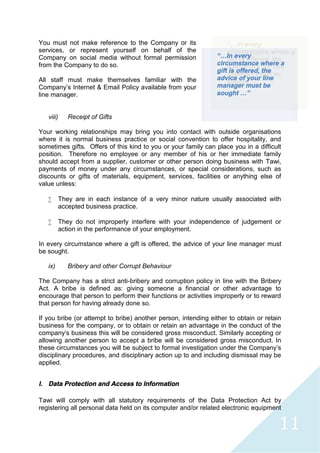 11
You must not make reference to the Company or its
services, or represent yourself on behalf of the
Company on social media without formal permission
from the Company to do so.
All staff must make themselves familiar with the
Company’s Internet & Email Policy available from your
line manager.
viii) Receipt of Gifts
Your working relationships may bring you into contact with outside organisations
where it is normal business practice or social convention to offer hospitality, and
sometimes gifts. Offers of this kind to you or your family can place you in a difficult
position. Therefore no employee or any member of his or her immediate family
should accept from a supplier, customer or other person doing business with Tawi,
payments of money under any circumstances, or special considerations, such as
discounts or gifts of materials, equipment, services, facilities or anything else of
value unless:
 They are in each instance of a very minor nature usually associated with
accepted business practice.
 They do not improperly interfere with your independence of judgement or
action in the performance of your employment.
In every circumstance where a gift is offered, the advice of your line manager must
be sought.
ix) Bribery and other Corrupt Behaviour
The Company has a strict anti-bribery and corruption policy in line with the Bribery
Act. A bribe is defined as: giving someone a financial or other advantage to
encourage that person to perform their functions or activities improperly or to reward
that person for having already done so.
If you bribe (or attempt to bribe) another person, intending either to obtain or retain
business for the company, or to obtain or retain an advantage in the conduct of the
company's business this will be considered gross misconduct. Similarly accepting or
allowing another person to accept a bribe will be considered gross misconduct. In
these circumstances you will be subject to formal investigation under the Company’s
disciplinary procedures, and disciplinary action up to and including dismissal may be
applied.
l. Data Protection and Access to Information
Tawi will comply with all statutory requirements of the Data Protection Act by
registering all personal data held on its computer and/or related electronic equipment
“…In every
circumstance where a
gift is offered, the
advice of your line
manager must be
sought …”
 