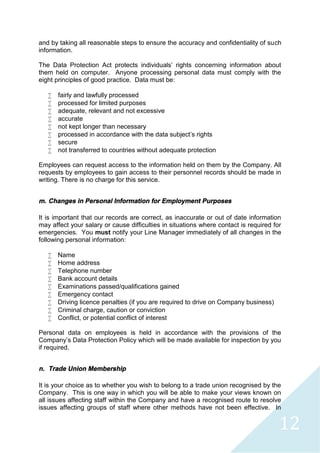 12
and by taking all reasonable steps to ensure the accuracy and confidentiality of such
information.
The Data Protection Act protects individuals’ rights concerning information about
them held on computer. Anyone processing personal data must comply with the
eight principles of good practice. Data must be:
 fairly and lawfully processed
 processed for limited purposes
 adequate, relevant and not excessive
 accurate
 not kept longer than necessary
 processed in accordance with the data subject’s rights
 secure
 not transferred to countries without adequate protection
Employees can request access to the information held on them by the Company. All
requests by employees to gain access to their personnel records should be made in
writing. There is no charge for this service.
m. Changes in Personal Information for Employment Purposes
It is important that our records are correct, as inaccurate or out of date information
may affect your salary or cause difficulties in situations where contact is required for
emergencies. You must notify your Line Manager immediately of all changes in the
following personal information:
 Name
 Home address
 Telephone number
 Bank account details
 Examinations passed/qualifications gained
 Emergency contact
 Driving licence penalties (if you are required to drive on Company business)
 Criminal charge, caution or conviction
 Conflict, or potential conflict of interest
Personal data on employees is held in accordance with the provisions of the
Company’s Data Protection Policy which will be made available for inspection by you
if required.
n. Trade Union Membership
It is your choice as to whether you wish to belong to a trade union recognised by the
Company. This is one way in which you will be able to make your views known on
all issues affecting staff within the Company and have a recognised route to resolve
issues affecting groups of staff where other methods have not been effective. In
 