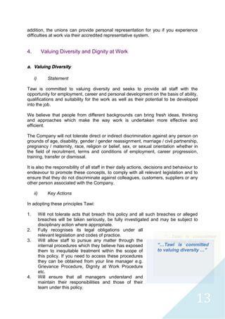13
addition, the unions can provide personal representation for you if you experience
difficulties at work via their accredited representative system.
4. Valuing Diversity and Dignity at Work
a. Valuing Diversity
i) Statement
Tawi is committed to valuing diversity and seeks to provide all staff with the
opportunity for employment, career and personal development on the basis of ability,
qualifications and suitability for the work as well as their potential to be developed
into the job.
We believe that people from different backgrounds can bring fresh ideas, thinking
and approaches which make the way work is undertaken more effective and
efficient.
The Company will not tolerate direct or indirect discrimination against any person on
grounds of age, disability, gender / gender reassignment, marriage / civil partnership,
pregnancy / maternity, race, religion or belief, sex, or sexual orientation whether in
the field of recruitment, terms and conditions of employment, career progression,
training, transfer or dismissal.
It is also the responsibility of all staff in their daily actions, decisions and behaviour to
endeavour to promote these concepts, to comply with all relevant legislation and to
ensure that they do not discriminate against colleagues, customers, suppliers or any
other person associated with the Company.
ii) Key Actions
In adopting these principles Tawi:
1. Will not tolerate acts that breach this policy and all such breaches or alleged
breaches will be taken seriously, be fully investigated and may be subject to
disciplinary action where appropriate.
2. Fully recognises its legal obligations under all
relevant legislation and codes of practice.
3. Will allow staff to pursue any matter through the
internal procedures which they believe has exposed
them to inequitable treatment within the scope of
this policy. If you need to access these procedures
they can be obtained from your line manager e.g.
Grievance Procedure, Dignity at Work Procedure
etc.
4. Will ensure that all managers understand and
maintain their responsibilities and those of their
team under this policy.
“…Tawi is committed
to valuing diversity …”
 