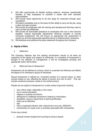 14
5. Will offer opportunities for flexible working patterns, wherever operationally
feasible, to help employees to combine a career with their domestic
responsibilities.
6. Will provide equal opportunity to all who apply for vacancies through open
competition.
7. Will select candidates only on the basis of their ability to carry out the job, using
a clear and open process.
8. Will provide all employees with the training and development that they need to
carry out their job effectively.
9. Will provide all reasonable assistance to employees who are or who become
disabled, making reasonable adjustments wherever possible to provide
continued employment. We will ensure an appropriate risk assessment is
carried out and that appropriate specialist advice is obtained when necessary.
10. Will distribute and publicise this policy statement throughout the Company
b. Dignity at Work
i) Statement
The Company believes that the working environment should at all times be
supportive of the dignity and respect of individuals. If a complaint of harassment is
brought to the attention of management, it will be investigated promptly and
appropriate action will be taken.
ii) What and How of Harassment
Harassment can be defined as conduct, which is unwanted and offensive and affects
the dignity of an individual or group of individuals.
Sexual harassment is defined as “unwanted conduct of a sexual nature, or other
conduct based on sex, affecting the dignity of women and men at work”. This can
include unwelcome physical, verbal or non-verbal conduct.
People can be subject to harassment on a wide variety of grounds including:
 race, ethnic origin, nationality or skin colour
 sex or sexual orientation
 religious or political convictions
 willingness to challenge harassment, leading to victimisation
 disabilities, sensory impairments or learning difficulties
 status as ex-offenders
 age
 real or suspected infection with a blood borne virus (eg AIDS/HIV)
 membership of a trade union or activities associated with membership
Forms may include:
 physical contact ranging from touching to serious assault
 