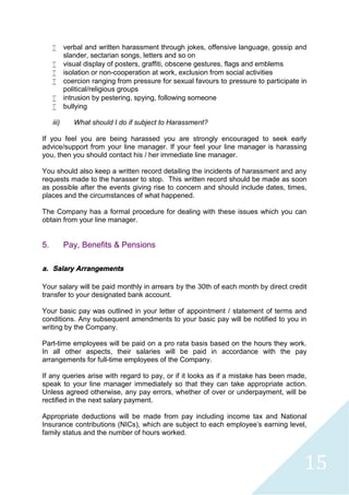 15
 verbal and written harassment through jokes, offensive language, gossip and
slander, sectarian songs, letters and so on
 visual display of posters, graffiti, obscene gestures, flags and emblems
 isolation or non-cooperation at work, exclusion from social activities
 coercion ranging from pressure for sexual favours to pressure to participate in
political/religious groups
 intrusion by pestering, spying, following someone
 bullying
iii) What should I do if subject to Harassment?
If you feel you are being harassed you are strongly encouraged to seek early
advice/support from your line manager. If your feel your line manager is harassing
you, then you should contact his / her immediate line manager.
You should also keep a written record detailing the incidents of harassment and any
requests made to the harasser to stop. This written record should be made as soon
as possible after the events giving rise to concern and should include dates, times,
places and the circumstances of what happened.
The Company has a formal procedure for dealing with these issues which you can
obtain from your line manager.
5. Pay, Benefits & Pensions
a. Salary Arrangements
Your salary will be paid monthly in arrears by the 30th of each month by direct credit
transfer to your designated bank account.
Your basic pay was outlined in your letter of appointment / statement of terms and
conditions. Any subsequent amendments to your basic pay will be notified to you in
writing by the Company.
Part-time employees will be paid on a pro rata basis based on the hours they work.
In all other aspects, their salaries will be paid in accordance with the pay
arrangements for full-time employees of the Company.
If any queries arise with regard to pay, or if it looks as if a mistake has been made,
speak to your line manager immediately so that they can take appropriate action.
Unless agreed otherwise, any pay errors, whether of over or underpayment, will be
rectified in the next salary payment.
Appropriate deductions will be made from pay including income tax and National
Insurance contributions (NICs), which are subject to each employee's earning level,
family status and the number of hours worked.
 