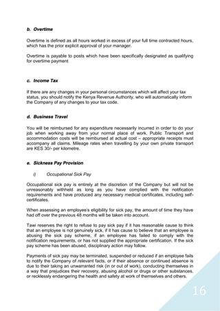 16
b. Overtime
Overtime is defined as all hours worked in excess of your full time contracted hours,
which has the prior explicit approval of your manager.
Overtime is payable to posts which have been specifically designated as qualifying
for overtime payment
c. Income Tax
If there are any changes in your personal circumstances which will affect your tax
status, you should notify the Kenya Revenue Authority, who will automatically inform
the Company of any changes to your tax code.
d. Business Travel
You will be reimbursed for any expenditure necessarily incurred in order to do your
job when working away from your normal place of work. Public Transport and
accommodation costs will be reimbursed at actual cost – appropriate receipts must
accompany all claims. Mileage rates when travelling by your own private transport
are KES 30/- per kilometre.
e. Sickness Pay Provision
i) Occupational Sick Pay
Occupational sick pay is entirely at the discretion of the Company but will not be
unreasonably withheld as long as you have complied with the notification
requirements and have produced any necessary medical certificates, including self-
certificates.
When assessing an employee's eligibility for sick pay, the amount of time they have
had off over the previous 48 months will be taken into account.
Tawi reserves the right to refuse to pay sick pay if it has reasonable cause to think
that an employee is not genuinely sick, if it has cause to believe that an employee is
abusing the sick pay scheme, if an employee has failed to comply with the
notification requirements, or has not supplied the appropriate certification. If the sick
pay scheme has been abused, disciplinary action may follow.
Payments of sick pay may be terminated, suspended or reduced if an employee fails
to notify the Company of relevant facts, or if their absence or continued absence is
due to their taking an unwarranted risk (in or out of work), conducting themselves in
a way that prejudices their recovery, abusing alcohol or drugs or other substances,
or recklessly endangering the health and safety at work of themselves and others.
 