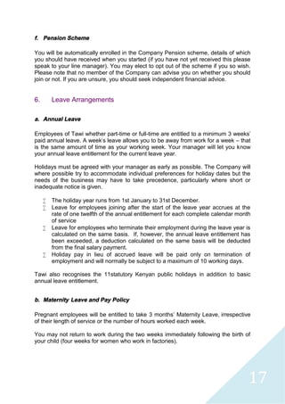 17
f. Pension Scheme
You will be automatically enrolled in the Company Pension scheme, details of which
you should have received when you started (if you have not yet received this please
speak to your line manager). You may elect to opt out of the scheme if you so wish.
Please note that no member of the Company can advise you on whether you should
join or not. If you are unsure, you should seek independent financial advice.
6. Leave Arrangements
a. Annual Leave
Employees of Tawi whether part-time or full-time are entitled to a minimum 3 weeks'
paid annual leave. A week's leave allows you to be away from work for a week – that
is the same amount of time as your working week. Your manager will let you know
your annual leave entitlement for the current leave year.
Holidays must be agreed with your manager as early as possible. The Company will
where possible try to accommodate individual preferences for holiday dates but the
needs of the business may have to take precedence, particularly where short or
inadequate notice is given.
 The holiday year runs from 1st January to 31st December.
 Leave for employees joining after the start of the leave year accrues at the
rate of one twelfth of the annual entitlement for each complete calendar month
of service
 Leave for employees who terminate their employment during the leave year is
calculated on the same basis. If, however, the annual leave entitlement has
been exceeded, a deduction calculated on the same basis will be deducted
from the final salary payment.
 Holiday pay in lieu of accrued leave will be paid only on termination of
employment and will normally be subject to a maximum of 10 working days.
Tawi also recognises the 11statutory Kenyan public holidays in addition to basic
annual leave entitlement.
b. Maternity Leave and Pay Policy
Pregnant employees will be entitled to take 3 months’ Maternity Leave, irrespective
of their length of service or the number of hours worked each week.
You may not return to work during the two weeks immediately following the birth of
your child (four weeks for women who work in factories).
 