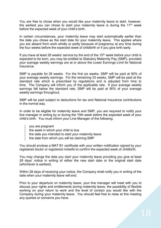 18
You are free to chose when you would like your maternity leave to start, however,
the earliest you can chose to start your maternity leave is during the 11th week
before the expected week of your child’s birth.
In certain circumstances, your maternity leave may start automatically earlier than
the date you chose as the start date for your maternity leave. This applies where
you are absent from work wholly or partly because of pregnancy at any time during
the four weeks before the expected week of childbirth or if you give birth early.
If you have at least 26 weeks’ service by the end of the 15th week before your child is
expected to be born, you may be entitled to Statutory Maternity Pay (SMP), provided
your average weekly earnings are at or above the Lower Earnings Limit for National
Insurance.
SMP is payable for 39 weeks. For the first six weeks, SMP will be paid at 90% of
your average weekly earnings. For the remaining 33 weeks, SMP will be paid at the
standard rate which is prescribed by regulations and is adjusted from time to
time. The Company will inform you of the applicable rate. If your average weekly
earnings fall below the standard rate, SMP will be paid at 90% of your average
weekly earnings throughout.
SMP will be paid subject to deductions for tax and National Insurance contributions
in the normal way.
In order to be eligible for maternity leave and SMP, you are required to notify your
line manager in writing by or during the 15th week before the expected week of your
child’s birth. You must inform your Line Manager of the following:
 you are pregnant
 the week in which your child is due
 the date you intended to start your maternity leave
 the date from which you will be claiming SMP
You should enclose a MAT B1 certificate with your written notification signed by your
registered doctor or registered midwife to confirm the expected week of childbirth.
You may change the date you start your maternity leave providing you give at least
28 days’ notice in writing of either the new start date or the original start date
(whichever is earliest).
Within 28 days of receiving your notice, the Company shall notify you in writing of the
date when your maternity leave will end.
Prior to your departure on maternity leave, your line manager will meet with you to
discuss your rights and entitlements during maternity leave, the possibility of flexible
working on your return to work and the level of contact you would like with the
Company during your maternity leave. You should feel free to raise at this meeting
any queries or concerns you have.
 
