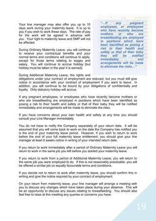 19
Your line manager may also offer you up to 10
days work during your maternity leave. It is up to
you if you wish to work these days. The rate of pay
for the work will be agreed in advance with
you. Your right to maternity leave and SMP will not
be affected.
During Ordinary Maternity Leave, you will continue
to receive your contractual benefits and your
normal terms and conditions will continue to apply,
except for those terms relating to wages and
salary. You will continue to accrue holiday [but
holiday must be taken in the year it is earned].
During Additional Maternity Leave, the rights and
obligations under your contract of employment are reduced, but you must still give
notice in accordance with your contract of employment if you want to leave. In
addition, you will continue to be bound by your obligations of confidentially and
loyalty. Only statutory holiday will accrue.
If any pregnant employees, or employees who have recently become mothers or
who are breastfeeding are employed in positions which have been identified as
posing a risk to their health and safety or that of their baby they will be notified
immediately and arrangements will be made to eliminate the risks.
If you have concerns about your own health and safety at any time you should
consult your Line Manager immediately.
You do not have to notify the Company separately of your return date. It will be
assumed that you will come back to work on the date the Company has notified you
is the end of your maternity leave period. However, if you wish to return to work
before the end of your full maternity leave entitlement, you should give your line
manager at least 8 weeks notice in writing of your intended return date.
If you return to work immediately after a period of Ordinary Maternity Leave you will
return to work in the same job you left before you started your maternity leave.
If you return to work from a period of Additional Maternity Leave, you will return to
the same job you were employed to do. If this is not reasonably practicable, you will
be offered a similar job on equally favourable terms and conditions.
If you decide not to return to work after maternity leave, you should confirm this in
writing and give the notice required by your contract of employment.
On your return from maternity leave, your line manager will arrange a meeting with
you to discuss any changes which have taken place during your absence. This will
be an opportunity to discuss any issues relating to breastfeeding. You should also
feel free to raise at this meeting any queries or concerns you have.
“…If any pregnant
employees, or employees
who have recently become
mothers or who are
breastfeeding are employed
in positions which have
been identified as posing a
risk to their health and
safety or that of their baby
they will be notified
immediately and
arrangements will be made
to eliminate the risks…”
 